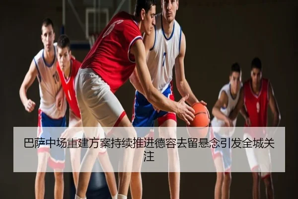 巴萨中场重建方案持续推进德容去留悬念引发全城关注