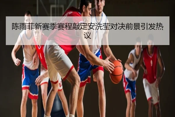 陈雨菲新赛季赛程敲定安洗莹对决前景引发热议
