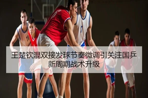 王楚钦混双接发球节奏微调引关注国乒新周期战术升级