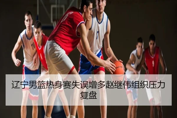 辽宁男篮热身赛失误增多赵继伟组织压力复盘