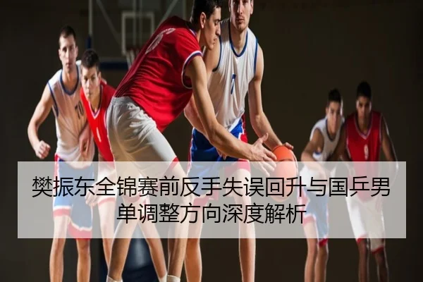 樊振东全锦赛前反手失误回升与国乒男单调整方向深度解析